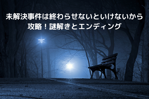 未解決事件は終わらせないといけないから攻略！謎解きとエンディング